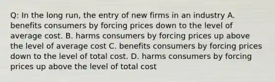 Q: In the long run, the entry of new firms in an industry A. benefits consumers by forcing prices down to the level of average cost. B. harms consumers by forcing prices up above the level of average cost C. benefits consumers by forcing prices down to the level of total cost. D. harms consumers by forcing prices up above the level of total cost