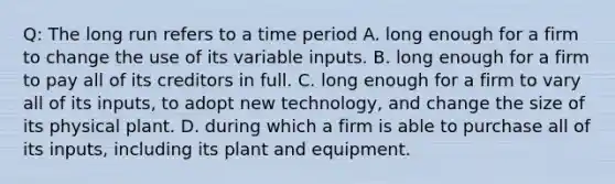 Q: The long run refers to a time period A. long enough for a firm to change the use of its variable inputs. B. long enough for a firm to pay all of its creditors in full. C. long enough for a firm to vary all of its inputs, to adopt new technology, and change the size of its physical plant. D. during which a firm is able to purchase all of its inputs, including its plant and equipment.