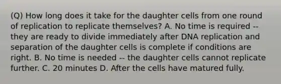 (Q) How long does it take for the daughter cells from one round of replication to replicate themselves? A. No time is required -- they are ready to divide immediately after DNA replication and separation of the daughter cells is complete if conditions are right. B. No time is needed -- the daughter cells cannot replicate further. C. 20 minutes D. After the cells have matured fully.