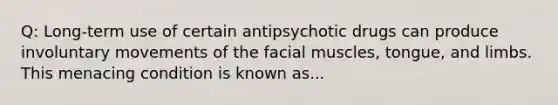 Q: Long-term use of certain antipsychotic drugs can produce involuntary movements of the facial muscles, tongue, and limbs. This menacing condition is known as...