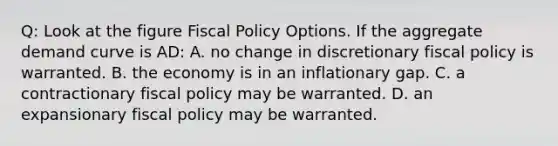 Q: Look at the figure Fiscal Policy Options. If the aggregate demand curve is AD: A. no change in discretionary fiscal policy is warranted. B. the economy is in an inflationary gap. C. a contractionary fiscal policy may be warranted. D. an expansionary fiscal policy may be warranted.