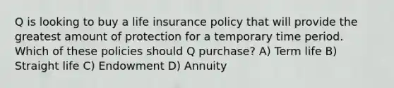 Q is looking to buy a life insurance policy that will provide the greatest amount of protection for a temporary time period. Which of these policies should Q purchase? A) Term life B) Straight life C) Endowment D) Annuity