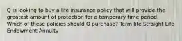 Q is looking to buy a life insurance policy that will provide the greatest amount of protection for a temporary time period. Which of these policies should Q purchase? Term life Straight Life Endowment Annuity