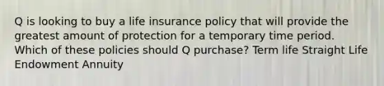 Q is looking to buy a life insurance policy that will provide the greatest amount of protection for a temporary time period. Which of these policies should Q purchase? Term life Straight Life Endowment Annuity