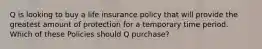 Q is looking to buy a life insurance policy that will provide the greatest amount of protection for a temporary time period. Which of these Policies should Q purchase?