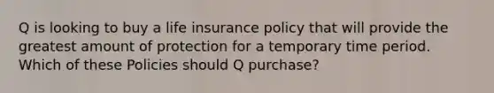 Q is looking to buy a life insurance policy that will provide the greatest amount of protection for a temporary time period. Which of these Policies should Q purchase?