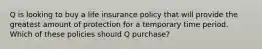 Q is looking to buy a life insurance policy that will provide the greatest amount of protection for a temporary time period. Which of these policies should Q purchase?