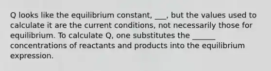 Q looks like the equilibrium constant, ___, but the values used to calculate it are the current conditions, not necessarily those for equilibrium. To calculate Q, one substitutes the ______ concentrations of reactants and products into the equilibrium expression.