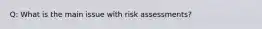 Q: What is the main issue with risk assessments?