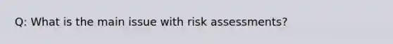 Q: What is the main issue with risk assessments?