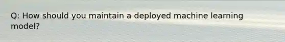 Q: How should you maintain a deployed machine learning model?