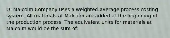 Q: Malcolm Company uses a weighted-average process costing system. All materials at Malcolm are added at the beginning of the production process. The equivalent units for materials at Malcolm would be the sum of: