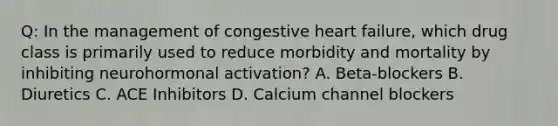 Q: In the management of congestive heart failure, which drug class is primarily used to reduce morbidity and mortality by inhibiting neurohormonal activation? A. Beta-blockers B. Diuretics C. ACE Inhibitors D. Calcium channel blockers