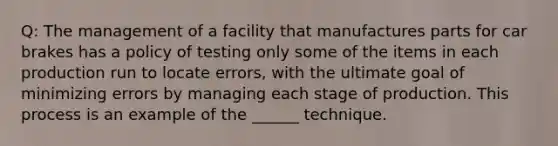 Q: The management of a facility that manufactures parts for car brakes has a policy of testing only some of the items in each production run to locate errors, with the ultimate goal of minimizing errors by managing each stage of production. This process is an example of the ______ technique.