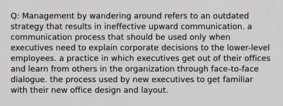 Q: Management by wandering around refers to an outdated strategy that results in ineffective upward communication. a <a href='https://www.questionai.com/knowledge/kaIZL86zLL-communication-process' class='anchor-knowledge'>communication process</a> that should be used only when executives need to explain corporate decisions to the lower-level employees. a practice in which executives get out of their offices and learn from others in the organization through face-to-face dialogue. the process used by new executives to get familiar with their new <a href='https://www.questionai.com/knowledge/kQYtxOUy5i-office-design' class='anchor-knowledge'>office design</a> and layout.