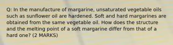 Q: In the manufacture of margarine, unsaturated vegetable oils such as sunflower oil are hardened. Soft and hard margarines are obtained from the same vegetable oil. How does the structure and the melting point of a soft margarine differ from that of a hard one? (2 MARKS)