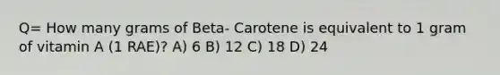 Q= How many grams of Beta- Carotene is equivalent to 1 gram of vitamin A (1 RAE)? A) 6 B) 12 C) 18 D) 24