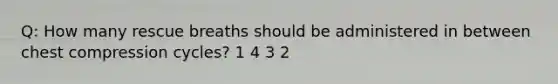 Q: How many rescue breaths should be administered in between chest compression cycles? 1 4 3 2