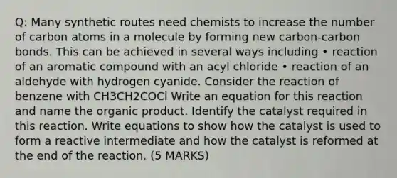 Q: Many synthetic routes need chemists to increase the number of carbon atoms in a molecule by forming new carbon-carbon bonds. This can be achieved in several ways including • reaction of an aromatic compound with an acyl chloride • reaction of an aldehyde with hydrogen cyanide. Consider the reaction of benzene with CH3CH2COCl Write an equation for this reaction and name the organic product. Identify the catalyst required in this reaction. Write equations to show how the catalyst is used to form a reactive intermediate and how the catalyst is reformed at the end of the reaction. (5 MARKS)