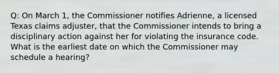 Q: On March 1, the Commissioner notifies Adrienne, a licensed Texas claims adjuster, that the Commissioner intends to bring a disciplinary action against her for violating the insurance code. What is the earliest date on which the Commissioner may schedule a hearing?