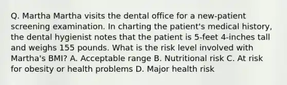 Q. Martha Martha visits the dental office for a new-patient screening examination. In charting the patient's medical history, the dental hygienist notes that the patient is 5-feet 4-inches tall and weighs 155 pounds. What is the risk level involved with Martha's BMI? A. Acceptable range B. Nutritional risk C. At risk for obesity or health problems D. Major health risk