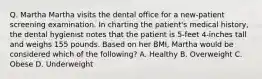 Q. Martha Martha visits the dental office for a new-patient screening examination. In charting the patient's medical history, the dental hygienist notes that the patient is 5-feet 4-inches tall and weighs 155 pounds. Based on her BMI, Martha would be considered which of the following? A. Healthy B. Overweight C. Obese D. Underweight