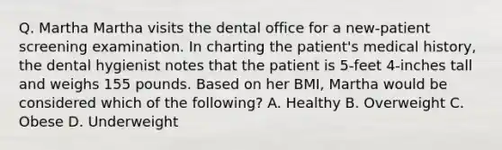 Q. Martha Martha visits the dental office for a new-patient screening examination. In charting the patient's medical history, the dental hygienist notes that the patient is 5-feet 4-inches tall and weighs 155 pounds. Based on her BMI, Martha would be considered which of the following? A. Healthy B. Overweight C. Obese D. Underweight