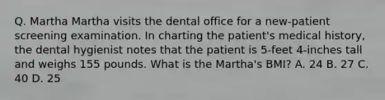 Q. Martha Martha visits the dental office for a new-patient screening examination. In charting the patient's medical history, the dental hygienist notes that the patient is 5-feet 4-inches tall and weighs 155 pounds. What is the Martha's BMI? A. 24 B. 27 C. 40 D. 25