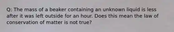 Q: The mass of a beaker containing an unknown liquid is less after it was left outside for an hour. Does this mean the law of conservation of matter is not true?