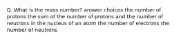 Q. What is the mass number? answer choices the number of protons the sum of the number of protons and the number of neutrons in the nucleus of an atom the number of electrons the number of neutrons