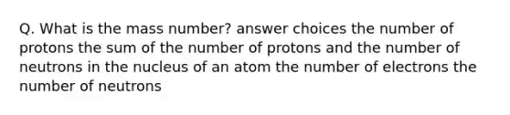 Q. What is the mass number? answer choices the number of protons the sum of the number of protons and the number of neutrons in the nucleus of an atom the number of electrons the number of neutrons