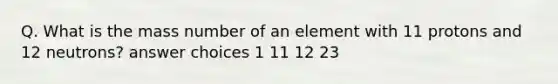 Q. What is the mass number of an element with 11 protons and 12 neutrons? answer choices 1 11 12 23