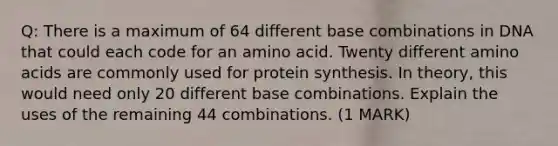 Q: There is a maximum of 64 different base combinations in DNA that could each code for an amino acid. Twenty different amino acids are commonly used for protein synthesis. In theory, this would need only 20 different base combinations. Explain the uses of the remaining 44 combinations. (1 MARK)