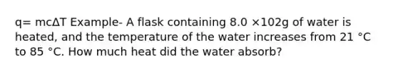 q= mcΔT Example- A flask containing 8.0 ×102g of water is heated, and the temperature of the water increases from 21 °C to 85 °C. How much heat did the water absorb?