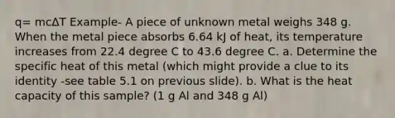 q= mcΔT Example- A piece of unknown metal weighs 348 g. When the metal piece absorbs 6.64 kJ of heat, its temperature increases from 22.4 degree C to 43.6 degree C. a. Determine the specific heat of this metal (which might provide a clue to its identity -see table 5.1 on previous slide). b. What is the heat capacity of this sample? (1 g Al and 348 g Al)