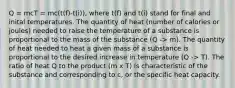 Q = mcT = mc(t(f)-t(i)), where t(f) and t(i) stand for final and inital temperatures. The quantity of heat (number of calories or joules) needed to raise the temperature of a substance is proportional to the mass of the substance (Q -> m). The quantity of heat needed to heat a given mass of a substance is proportional to the desired increase in temperature (Q -> T). The ratio of heat Q to the product (m x T) is characteristic of the substance and corresponding to c, or the specific heat capacity.