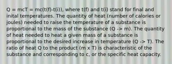 Q = mcT = mc(t(f)-t(i)), where t(f) and t(i) stand for final and inital temperatures. The quantity of heat (number of calories or joules) needed to raise the temperature of a substance is proportional to the mass of the substance (Q -> m). The quantity of heat needed to heat a given mass of a substance is proportional to the desired increase in temperature (Q -> T). The ratio of heat Q to the product (m x T) is characteristic of the substance and corresponding to c, or the specific heat capacity.