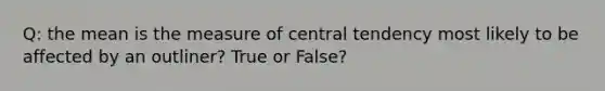 Q: the mean is the measure of central tendency most likely to be affected by an outliner? True or False?