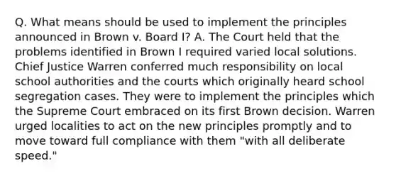 Q. What means should be used to implement the principles announced in Brown v. Board I? A. The Court held that the problems identified in Brown I required varied local solutions. Chief Justice Warren conferred much responsibility on local school authorities and the courts which originally heard school segregation cases. They were to implement the principles which the Supreme Court embraced on its first Brown decision. Warren urged localities to act on the new principles promptly and to move toward full compliance with them "with all deliberate speed."