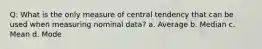 Q: What is the only measure of central tendency that can be used when measuring nominal data? a. Average b. Median c. Mean d. Mode