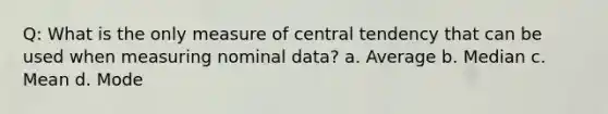 Q: What is the only measure of central tendency that can be used when measuring nominal data? a. Average b. Median c. Mean d. Mode