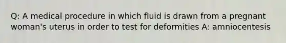 Q: A medical procedure in which fluid is drawn from a pregnant woman's uterus in order to test for deformities A: amniocentesis