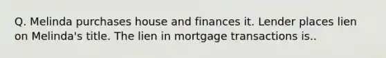 Q. Melinda purchases house and finances it. Lender places lien on Melinda's title. The lien in mortgage transactions is..