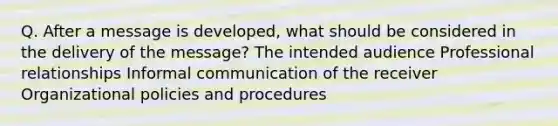 Q. After a message is developed, what should be considered in the delivery of the message? The intended audience Professional relationships Informal communication of the receiver Organizational policies and procedures