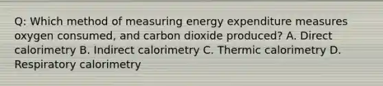 Q: Which method of measuring energy expenditure measures oxygen consumed, and carbon dioxide produced? A. Direct calorimetry B. Indirect calorimetry C. Thermic calorimetry D. Respiratory calorimetry