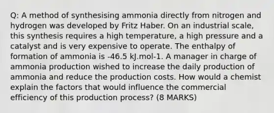 Q: A method of synthesising ammonia directly from nitrogen and hydrogen was developed by Fritz Haber. On an industrial scale, this synthesis requires a high temperature, a high pressure and a catalyst and is very expensive to operate. The enthalpy of formation of ammonia is -46.5 kJ.mol-1. A manager in charge of ammonia production wished to increase the daily production of ammonia and reduce the production costs. How would a chemist explain the factors that would influence the commercial efficiency of this production process? (8 MARKS)