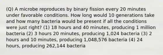 (Q) A microbe reproduces by binary fission every 20 minutes under favorable conditions. How long would 10 generations take and how many bacteria would be present if all the conditions were just right? (1) 18 hours and 40 minutes, producing 1 million bacteria (2) 3 hours 20 minutes, producing 1,024 bacteria (3) 2 hours and 10 minutes, producing 1,048,576 bacteria (4) 24 hours, producing 262,144 bacteria