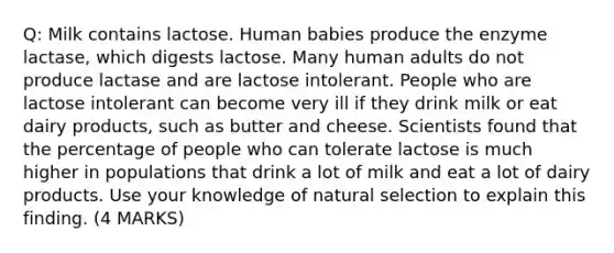 Q: Milk contains lactose. Human babies produce the enzyme lactase, which digests lactose. Many human adults do not produce lactase and are lactose intolerant. People who are lactose intolerant can become very ill if they drink milk or eat dairy products, such as butter and cheese. Scientists found that the percentage of people who can tolerate lactose is much higher in populations that drink a lot of milk and eat a lot of dairy products. Use your knowledge of natural selection to explain this finding. (4 MARKS)