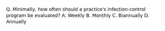 Q. Minimally, how often should a practice's infection-control program be evaluated? A. Weekly B. Monthly C. Biannually D. Annually