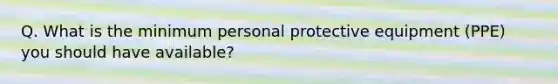 Q. What is the minimum personal protective equipment (PPE) you should have available?